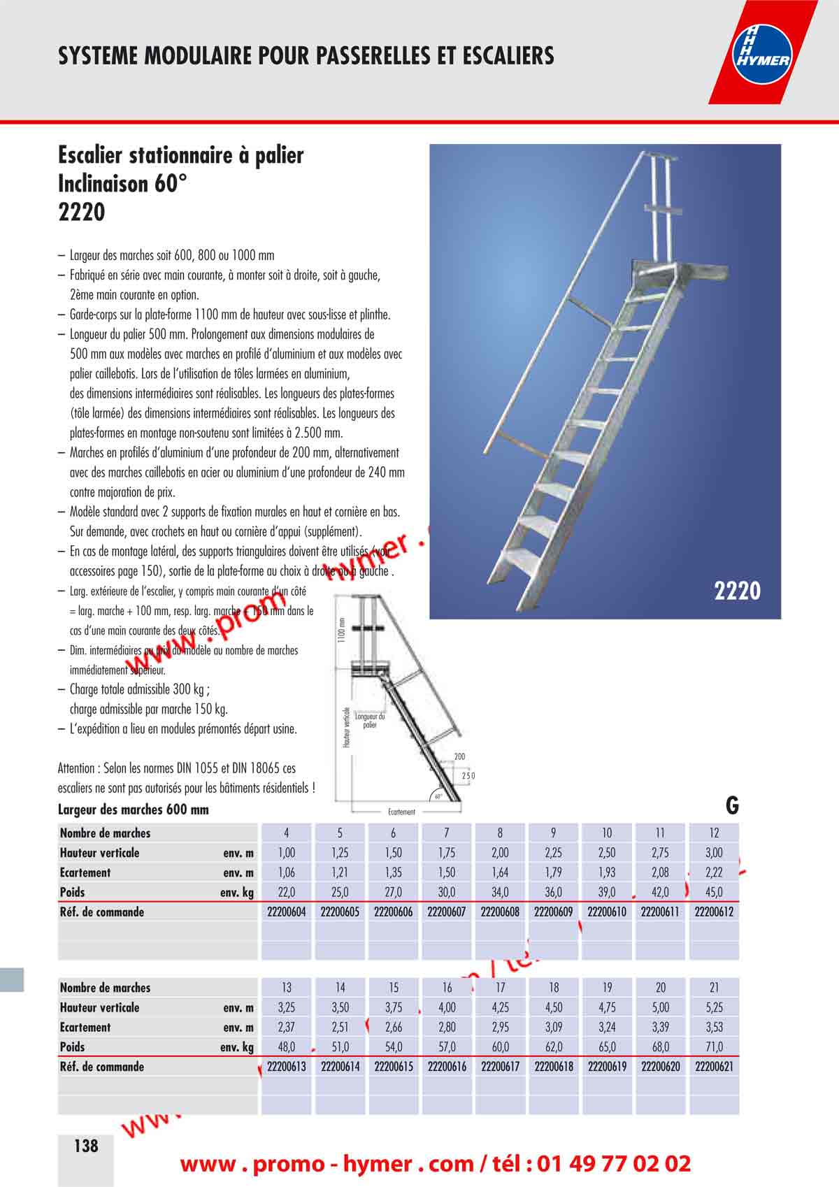 2220 
SYSTEME MODULAIRE POUR PASSERELLES ET ESCALIERS 



Escalier stationnaire &agrave; palier 
Inclinaison 60&deg; 

&ndash; Largeur des marches soit 600, 800 ou 1000 mm 
&ndash; Fabriqu&eacute; en s&eacute;rie avec main courante, &agrave; monter soit &agrave; droite, soit &agrave; gauche, 
2&egrave;me main courante en option. 
&ndash; Garde-corps sur la plate-forme 1100 mm de hauteur avec sous-lisse et plinthe. 
&ndash; Longueur du palier 500 mm. Prolongement aux dimensions modulaires de 
500 mm aux mod&egrave;les avec marches en profil&eacute; d&lsquo;aluminium et aux mod&egrave;les avec 
palier caillebotis. Lors de l&lsquo;utilisation de t&ocirc;les arm&eacute;es en aluminium, 
des dimensions interm&eacute;diaires sont r&eacute;alisables. Les longueurs des plates-formes 
(t&ocirc;le arm&eacute;e) des dimensions interm&eacute;diaires sont r&eacute;alisables. Les longueurs des 
plates-formes en montage non-soutenu sont limit&eacute;es &agrave; 2.500 mm. 
&ndash; Marches en profil&eacute;s d&lsquo;aluminium d&lsquo;une profondeur de 200 mm, alternativement 
avec des marches caillebotis en acier ou aluminium d&lsquo;une profondeur de 240 mm 
contre majoration de prix. 
&ndash; Mod&egrave;le standard avec 2 supports de fixation murales en haut et corni&egrave;re en bas. 
Sur demande, avec crochets en haut ou corni&egrave;re d&lsquo;appui (suppl&eacute;ment). 
&ndash; En cas de montage lat&eacute;ral, des supports triangulaires doivent &ecirc;tre utilis&eacute;s (voir 
accessoires page 150), sortie de la plate-forme au choix &agrave; droite ou &agrave; gauche . 
&ndash; Large ext&eacute;rieure de l&lsquo;escalier, y compris main courante d&lsquo;un c&ocirc;t&eacute; 
= larg. marche + 100 mm, resp. larg. marche + 150 mm dans le 
cas d&lsquo;une main courante des deux c&ocirc;t&eacute;s. 
&ndash; Dim. interm&eacute;diaires au prix du mod&egrave;le au nombre de marches 
imm&eacute;diatement sup&eacute;rieur. 
&ndash; Charge totale admissible 300 kg ; 
charge admissible par marche 150 kg. 
&ndash; L&lsquo;exp&eacute;dition a lieu en modules pr&eacute;mont&eacute;s d&eacute;part usine. 
Attention : Selon les normes DIN 1055 et DIN 18065 ces 
escaliers ne sont pas autoris&eacute;s pour les b&acirc;timents r&eacute;sidentiels !